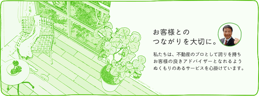 私たちクリエートプランニングは、不動産のプロとして誇りを持ち、お客様の良きアドバイザーとなれるようぬくもりのあるサービスを心がけています。